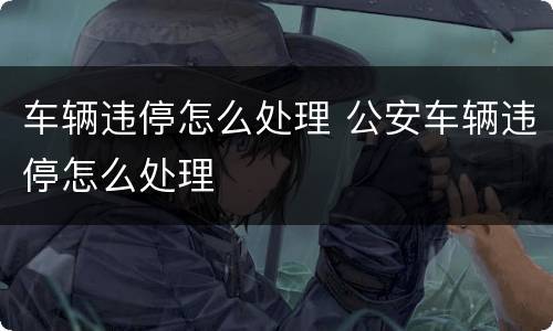 车辆违停怎么处理 公安车辆违停怎么处理