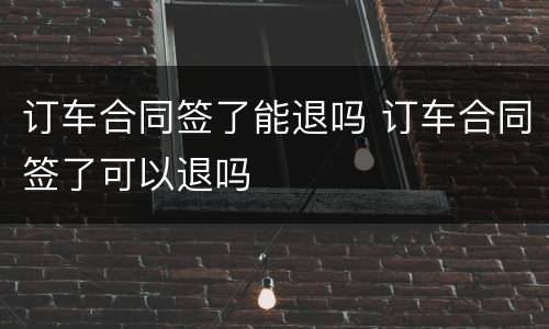 订车合同签了能退吗 订车合同签了可以退吗