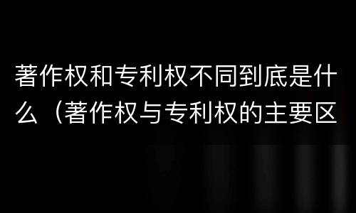 著作权和专利权不同到底是什么（著作权与专利权的主要区别是什么）