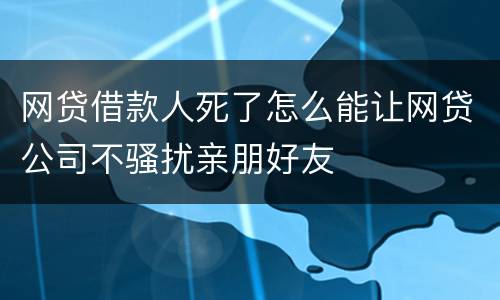 网贷借款人死了怎么能让网贷公司不骚扰亲朋好友