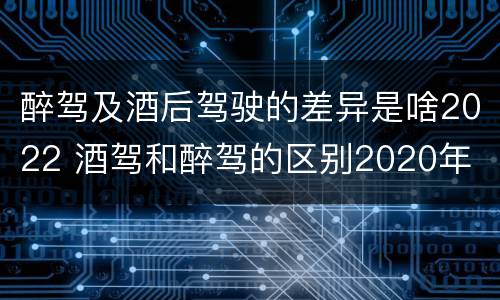 醉驾及酒后驾驶的差异是啥2022 酒驾和醉驾的区别2020年