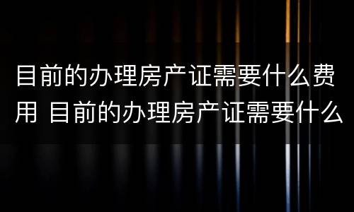 目前的办理房产证需要什么费用 目前的办理房产证需要什么费用和手续