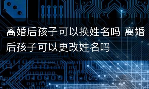 离婚后孩子可以换姓名吗 离婚后孩子可以更改姓名吗