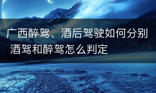 广西醉驾、酒后驾驶如何分别 酒驾和醉驾怎么判定