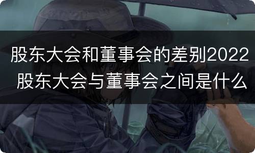 股东大会和董事会的差别2022 股东大会与董事会之间是什么关系