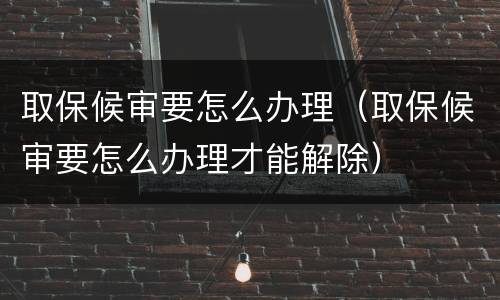 取保候审要怎么办理（取保候审要怎么办理才能解除）