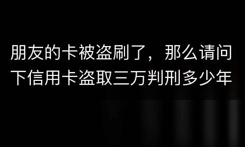 朋友的卡被盗刷了，那么请问下信用卡盗取三万判刑多少年