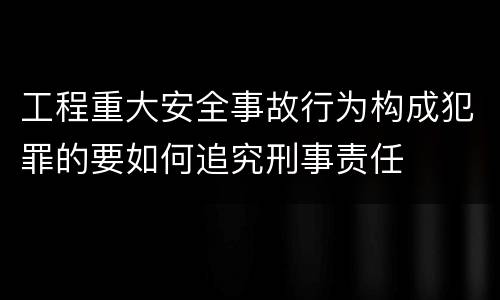 工程重大安全事故行为构成犯罪的要如何追究刑事责任