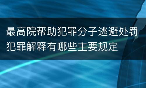 最高院帮助犯罪分子逃避处罚犯罪解释有哪些主要规定