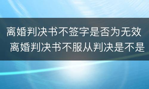 离婚判决书不签字是否为无效 离婚判决书不服从判决是不是就不用签字