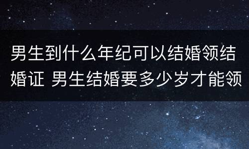 男生到什么年纪可以结婚领结婚证 男生结婚要多少岁才能领结婚证