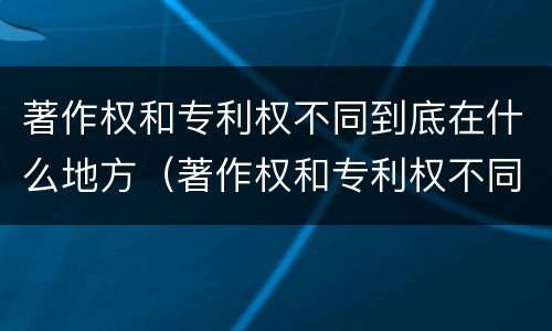著作权和专利权不同到底在什么地方（著作权和专利权不同到底在什么地方可以查到）