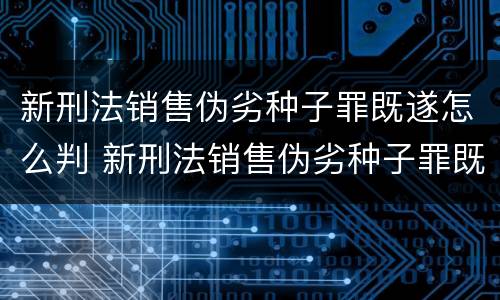 新刑法销售伪劣种子罪既遂怎么判 新刑法销售伪劣种子罪既遂怎么判刑