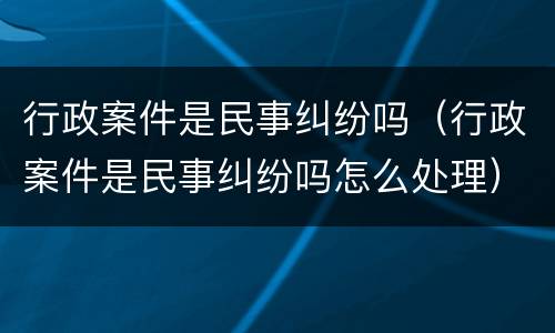 行政案件是民事纠纷吗（行政案件是民事纠纷吗怎么处理）