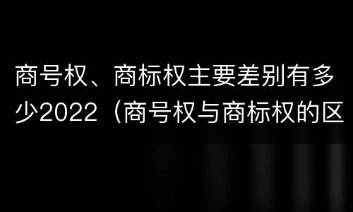 商号权、商标权主要差别有多少2022（商号权与商标权的区别）