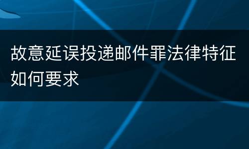 故意延误投递邮件罪法律特征如何要求
