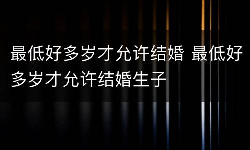 最低好多岁才允许结婚 最低好多岁才允许结婚生子