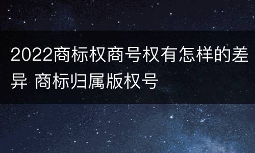 2022商标权商号权有怎样的差异 商标归属版权号