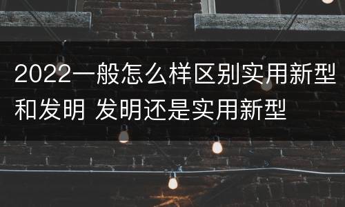 2022一般怎么样区别实用新型和发明 发明还是实用新型