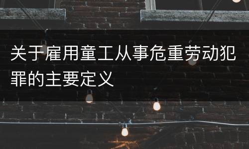 关于雇用童工从事危重劳动犯罪的主要定义