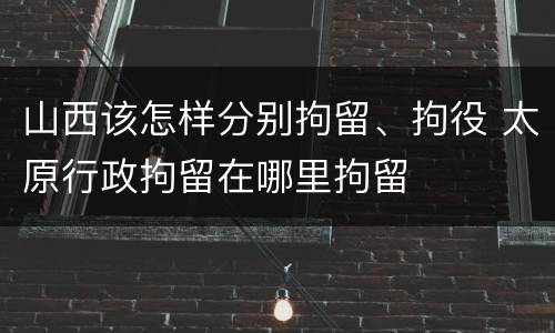 山西该怎样分别拘留、拘役 太原行政拘留在哪里拘留