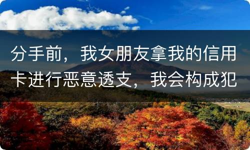 分手前，我女朋友拿我的信用卡进行恶意透支，我会构成犯罪吗，不是我透支的啊