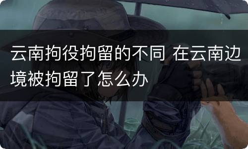 云南拘役拘留的不同 在云南边境被拘留了怎么办