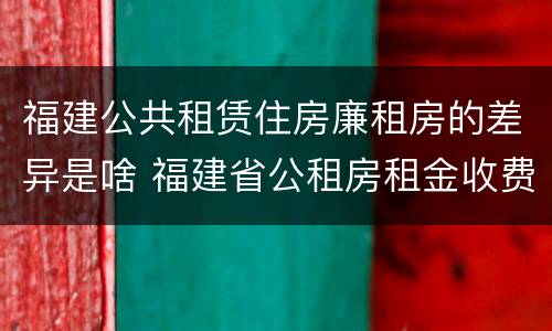 福建公共租赁住房廉租房的差异是啥 福建省公租房租金收费标准