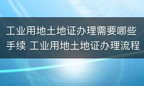 工业用地土地证办理需要哪些手续 工业用地土地证办理流程