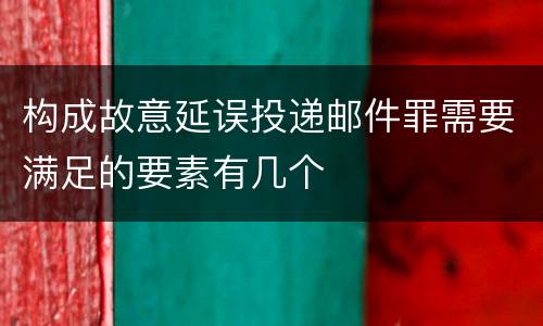 构成故意延误投递邮件罪需要满足的要素有几个