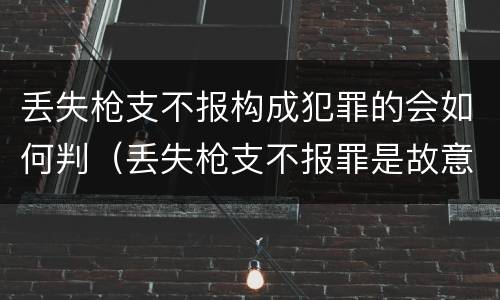 丢失枪支不报构成犯罪的会如何判（丢失枪支不报罪是故意还是过失）