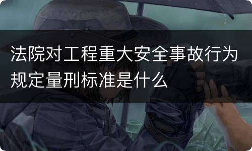 法院对工程重大安全事故行为规定量刑标准是什么