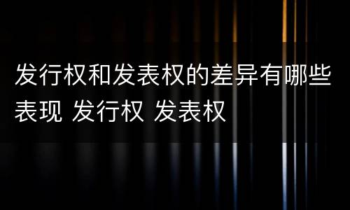 发行权和发表权的差异有哪些表现 发行权 发表权