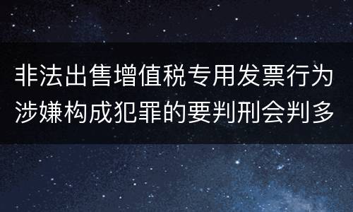 非法出售增值税专用发票行为涉嫌构成犯罪的要判刑会判多久