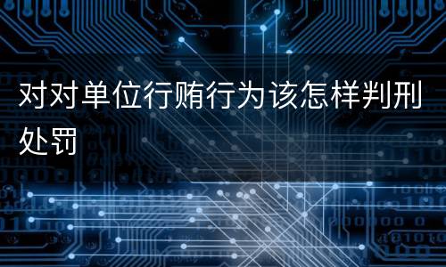 对对单位行贿行为该怎样判刑处罚