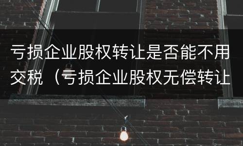 亏损企业股权转让是否能不用交税（亏损企业股权无偿转让要交什么税）