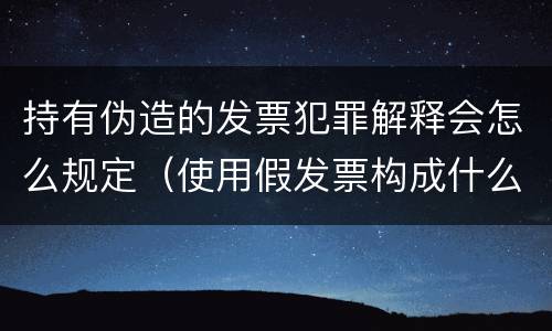 持有伪造的发票犯罪解释会怎么规定（使用假发票构成什么罪）