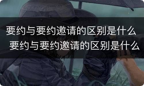 要约与要约邀请的区别是什么 要约与要约邀请的区别是什么意思