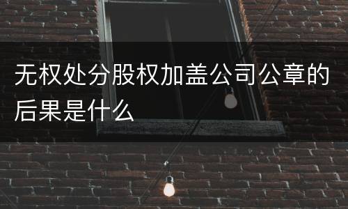 无权处分股权加盖公司公章的后果是什么