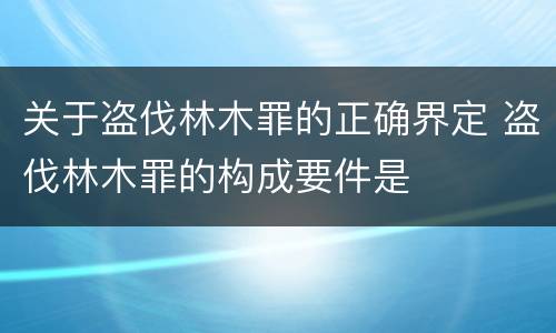 关于盗伐林木罪的正确界定 盗伐林木罪的构成要件是