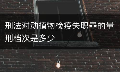 刑法对动植物检疫失职罪的量刑档次是多少