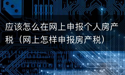 应该怎么在网上申报个人房产税（网上怎样申报房产税）