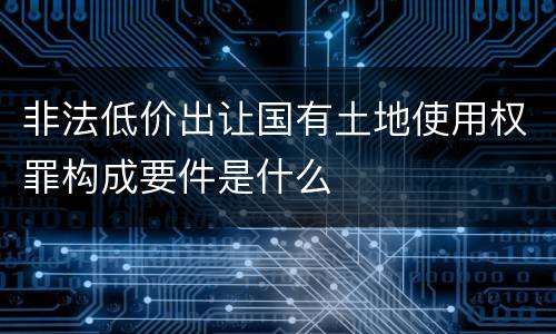 非法低价出让国有土地使用权罪构成要件是什么