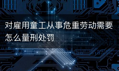 对雇用童工从事危重劳动需要怎么量刑处罚