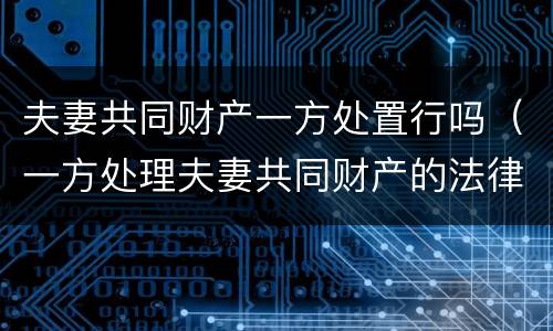 夫妻共同财产一方处置行吗（一方处理夫妻共同财产的法律规定）