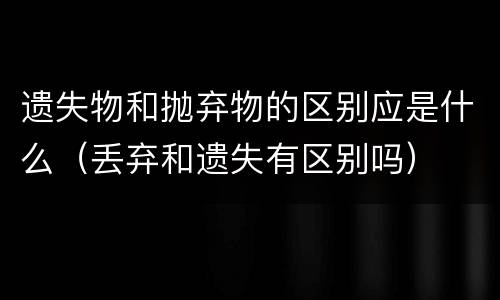 遗失物和抛弃物的区别应是什么（丢弃和遗失有区别吗）