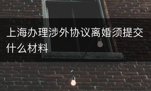 上海办理涉外协议离婚须提交什么材料