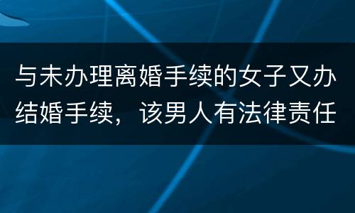 与未办理离婚手续的女子又办结婚手续，该男人有法律责任吗