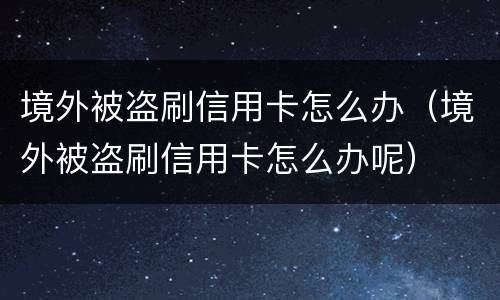 境外被盗刷信用卡怎么办（境外被盗刷信用卡怎么办呢）
