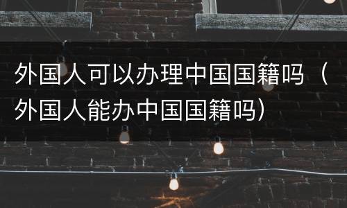 外国人可以办理中国国籍吗（外国人能办中国国籍吗）